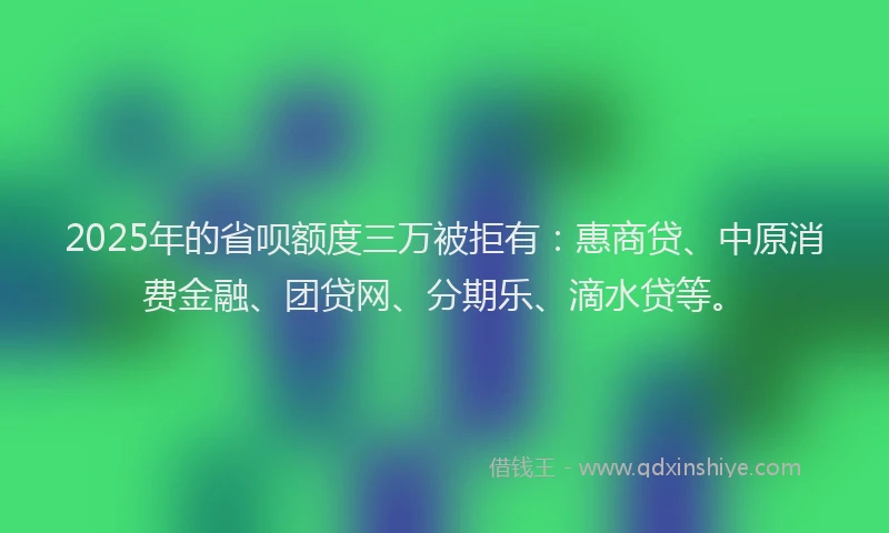 2025年的省呗额度三万被拒有：惠商贷、中原消费金融、团贷网、分期乐、滴水贷等。