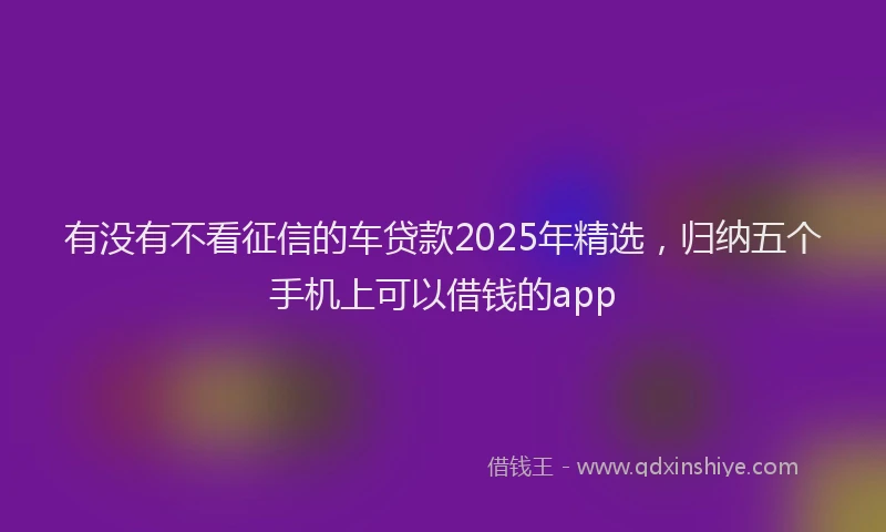 有没有不看征信的车贷款2025年精选，归纳五个手机上可以借钱的app