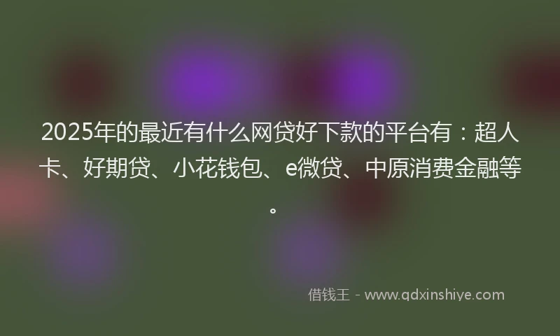 2025年的最近有什么网贷好下款的平台有：超人卡、好期贷、小花钱包、e微贷、中原消费金融等。