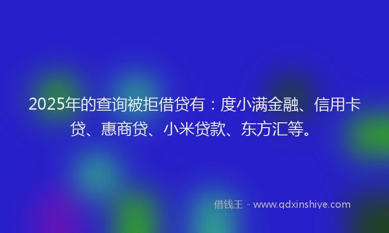2025年的查询被拒借贷有：度小满金融、信用卡贷、惠商贷、小米贷款、东方汇等。