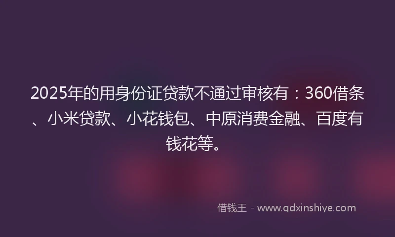 2025年的用身份证贷款不通过审核有：360借条、小米贷款、小花钱包、中原消费金融、百度有钱花等。