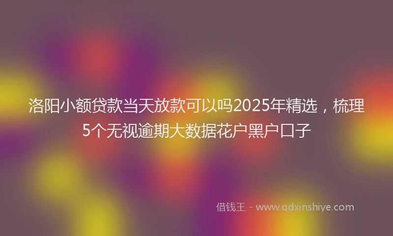 洛阳小额贷款当天放款可以吗2025年精选，梳理5个无视逾期大数据花户黑户口子
