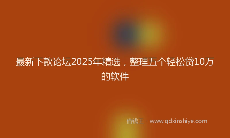 最新下款论坛2025年精选，整理五个轻松贷10万的软件