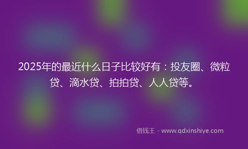 2025年的最近什么日子比较好有：投友圈、微粒贷、滴水贷、拍拍贷、人人贷等。