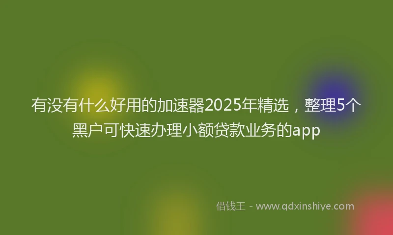 有没有什么好用的加速器2025年精选，整理5个黑户可快速办理小额贷款业务的app