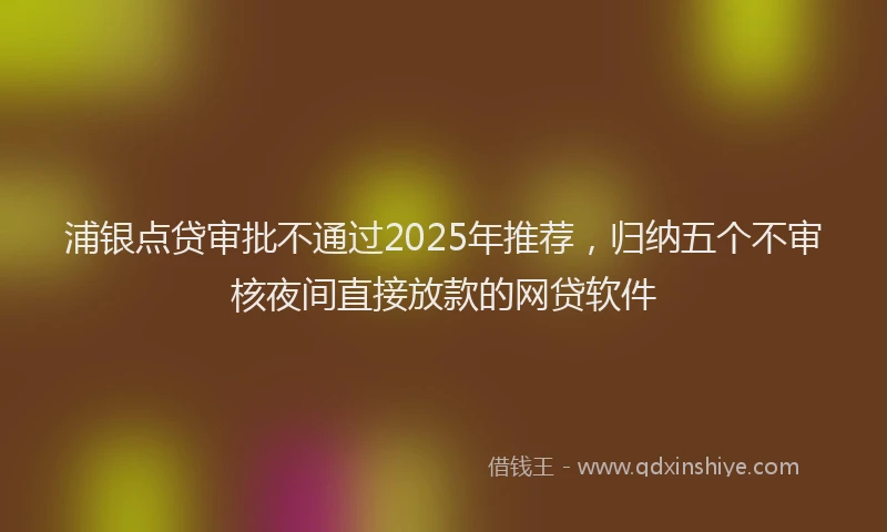 浦银点贷审批不通过2025年推荐，归纳五个不审核夜间直接放款的网贷软件