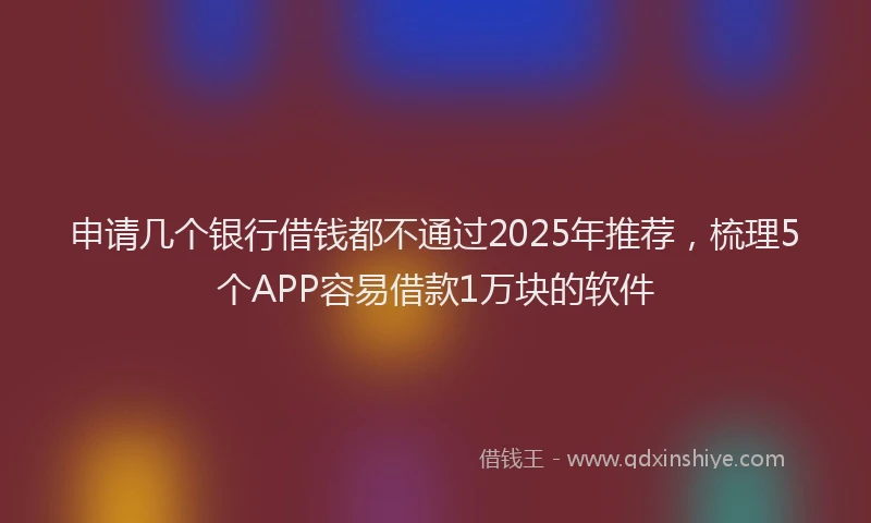 申请几个银行借钱都不通过2025年推荐，梳理5个APP容易借款1万块的软件