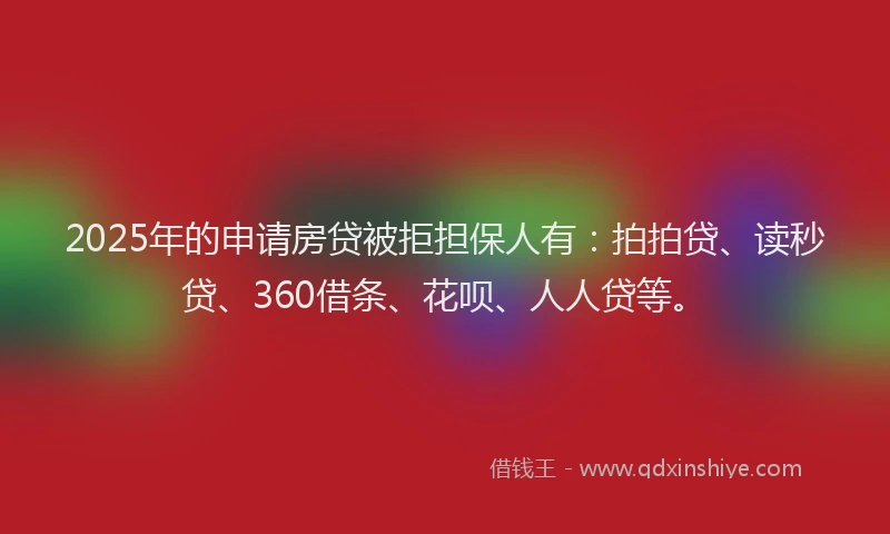2025年的申请房贷被拒担保人有：拍拍贷、读秒贷、360借条、花呗、人人贷等。