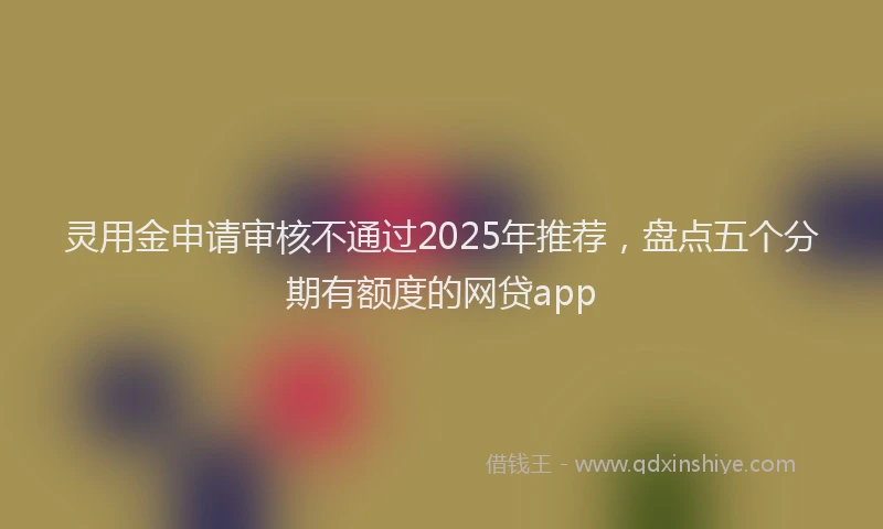 灵用金申请审核不通过2025年推荐，盘点五个分期有额度的网贷app