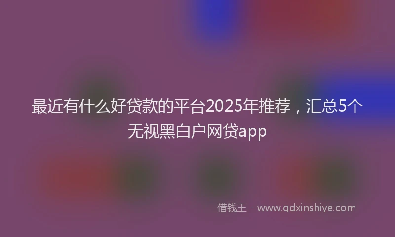 最近有什么好贷款的平台2025年推荐，汇总5个无视黑白户网贷app