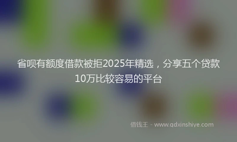 省呗有额度借款被拒2025年精选，分享五个贷款10万比较容易的平台