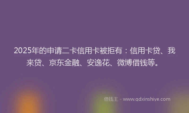 2025年的申请二卡信用卡被拒有：信用卡贷、我来贷、京东金融、安逸花、微博借钱等。