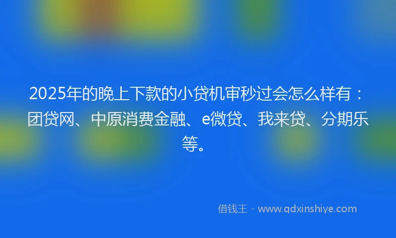 2025年的晚上下款的小贷机审秒过会怎么样有：团贷网、中原消费金融、e微贷、我来贷、分期乐等。