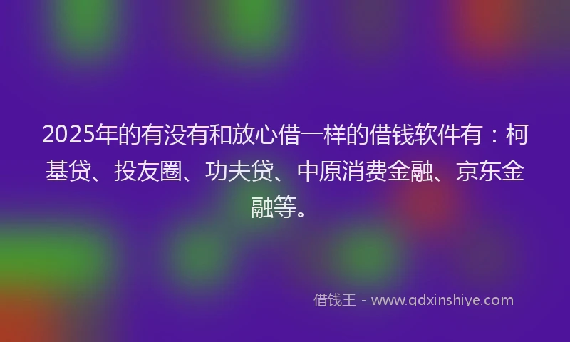 2025年的有没有和放心借一样的借钱软件有：柯基贷、投友圈、功夫贷、中原消费金融、京东金融等。