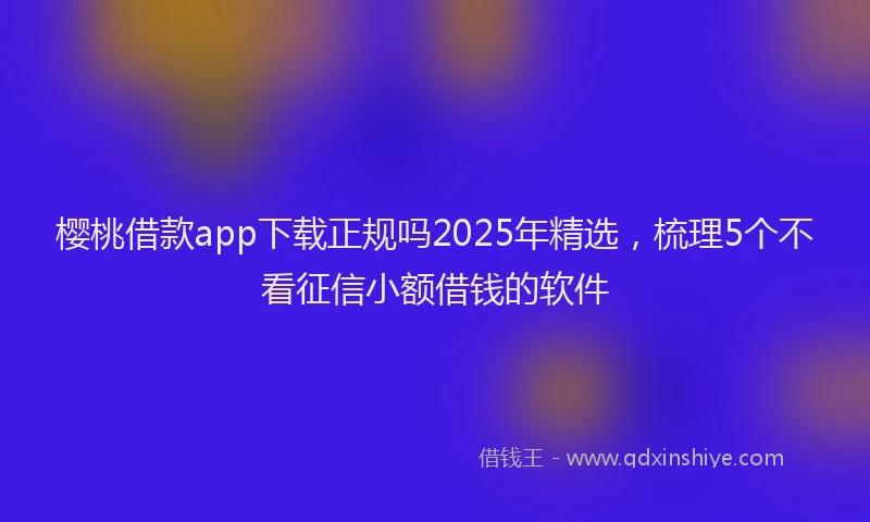 樱桃借款app下载正规吗2025年精选，梳理5个不看征信小额借钱的软件