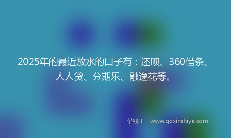 2025年的最近放水的口子有：还呗、360借条、人人贷、分期乐、融逸花等。