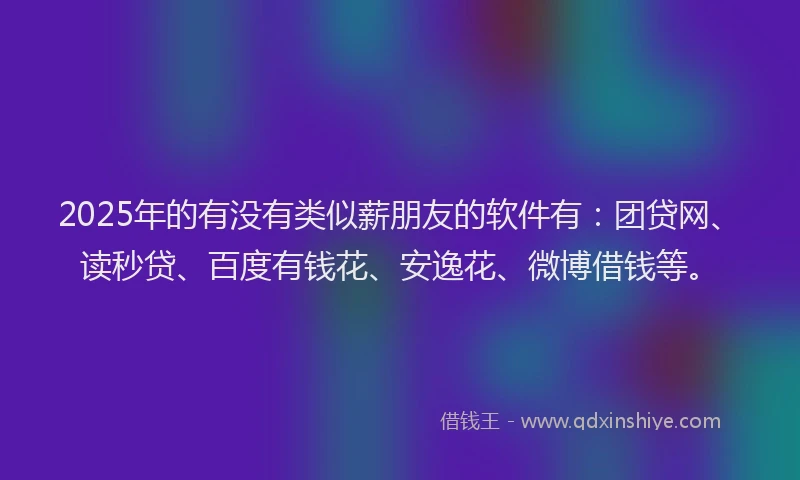 2025年的有没有类似薪朋友的软件有：团贷网、读秒贷、百度有钱花、安逸花、微博借钱等。