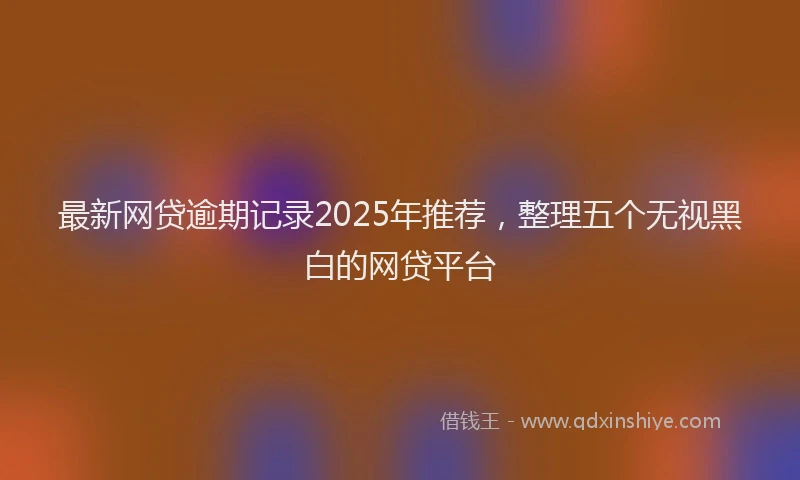 最新网贷逾期记录2025年推荐，整理五个无视黑白的网贷平台