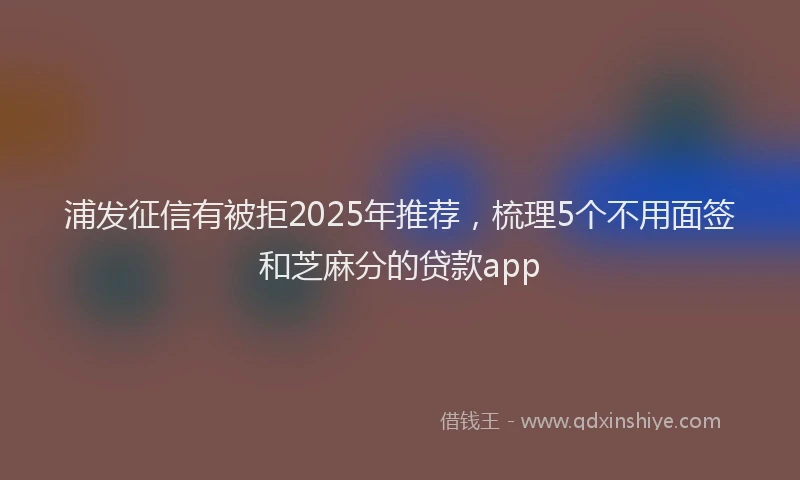 浦发征信有被拒2025年推荐，梳理5个不用面签和芝麻分的贷款app