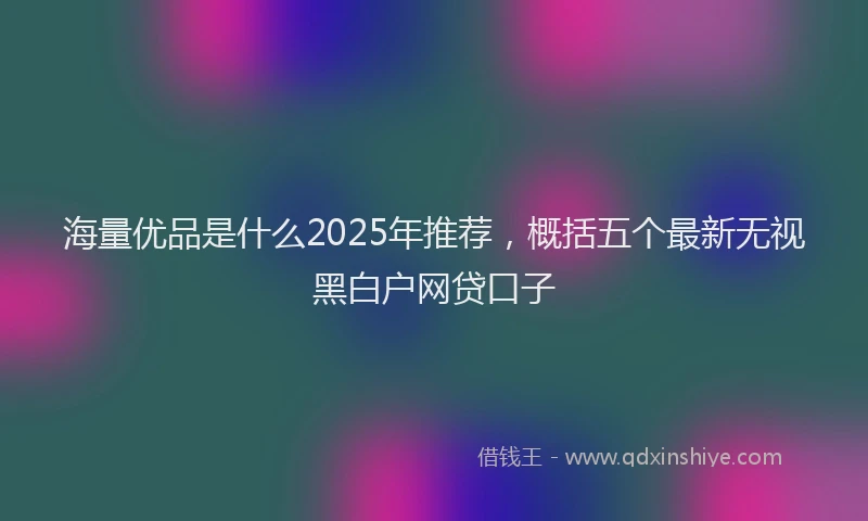 海量优品是什么2025年推荐，概括五个最新无视黑白户网贷口子