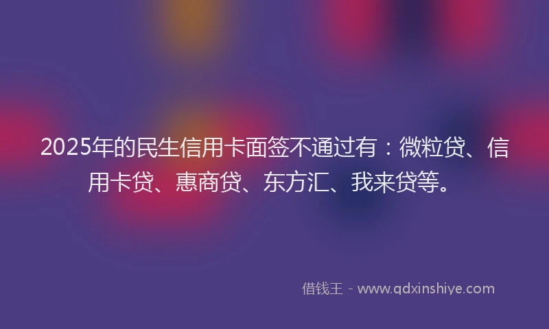 2025年的民生信用卡面签不通过有：微粒贷、信用卡贷、惠商贷、东方汇、我来贷等。