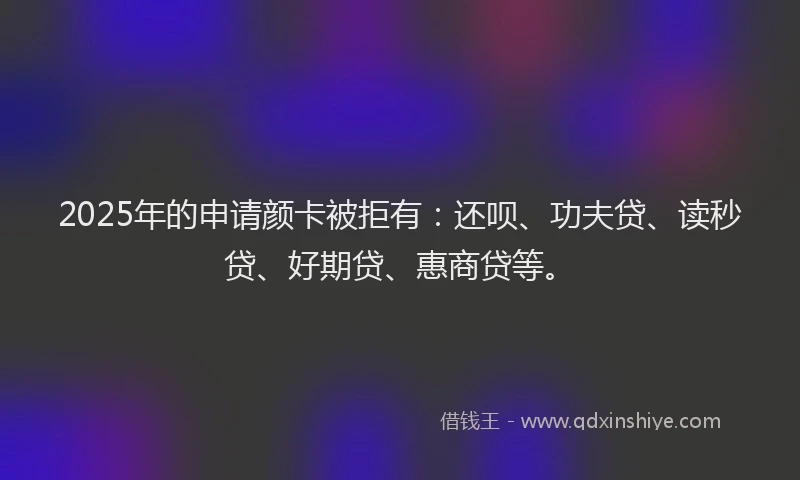 2025年的申请颜卡被拒有：还呗、功夫贷、读秒贷、好期贷、惠商贷等。
