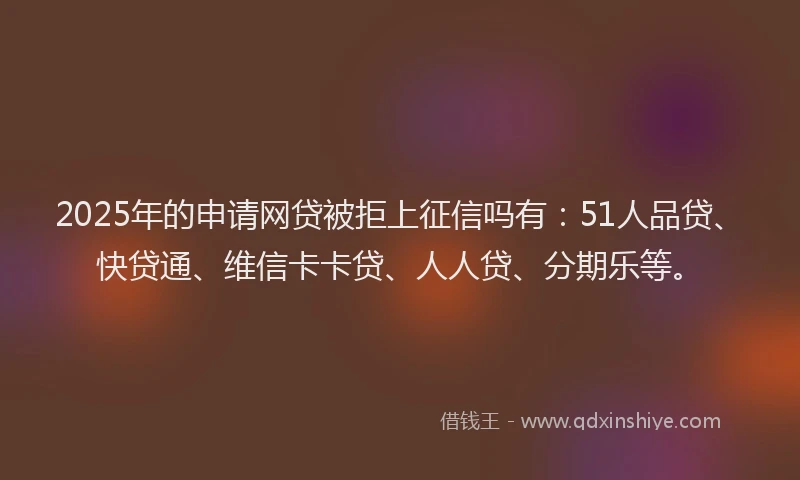 2025年的申请网贷被拒上征信吗有：51人品贷、快贷通、维信卡卡贷、人人贷、分期乐等。