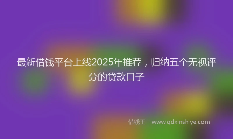 最新借钱平台上线2025年推荐，归纳五个无视评分的贷款口子