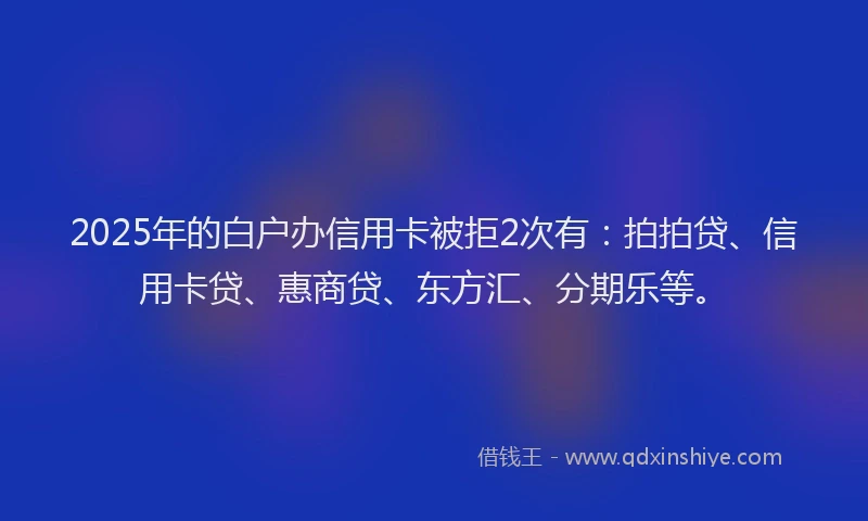2025年的白户办信用卡被拒2次有：拍拍贷、信用卡贷、惠商贷、东方汇、分期乐等。