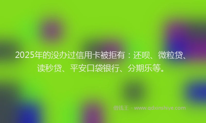 2025年的没办过信用卡被拒有：还呗、微粒贷、读秒贷、平安口袋银行、分期乐等。