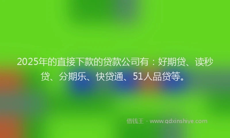 2025年的直接下款的贷款公司有：好期贷、读秒贷、分期乐、快贷通、51人品贷等。