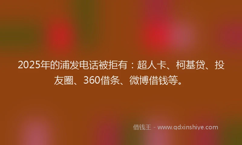 2025年的浦发电话被拒有：超人卡、柯基贷、投友圈、360借条、微博借钱等。