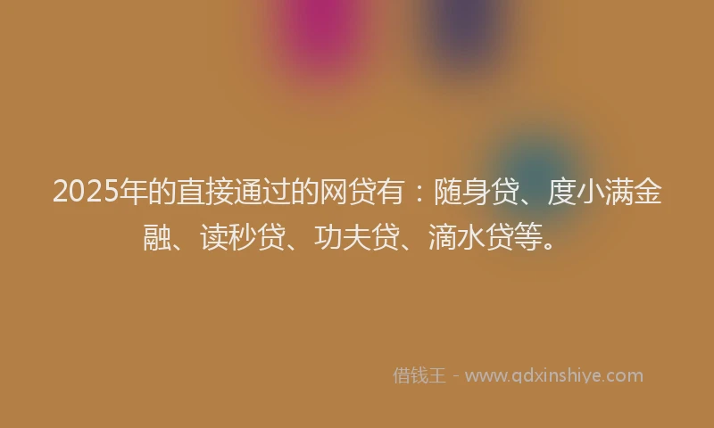 2025年的直接通过的网贷有：随身贷、度小满金融、读秒贷、功夫贷、滴水贷等。