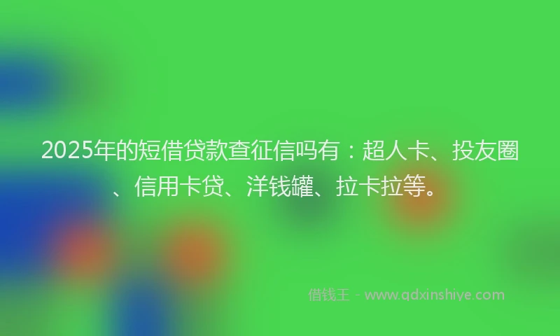 2025年的短借贷款查征信吗有：超人卡、投友圈、信用卡贷、洋钱罐、拉卡拉等。