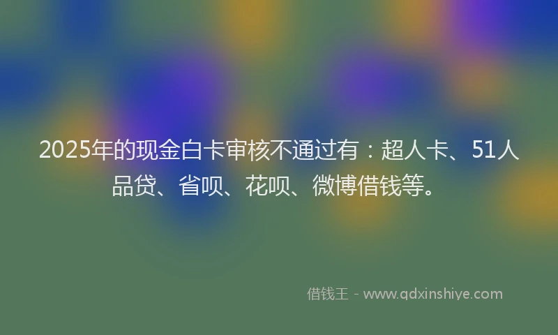 2025年的现金白卡审核不通过有：超人卡、51人品贷、省呗、花呗、微博借钱等。