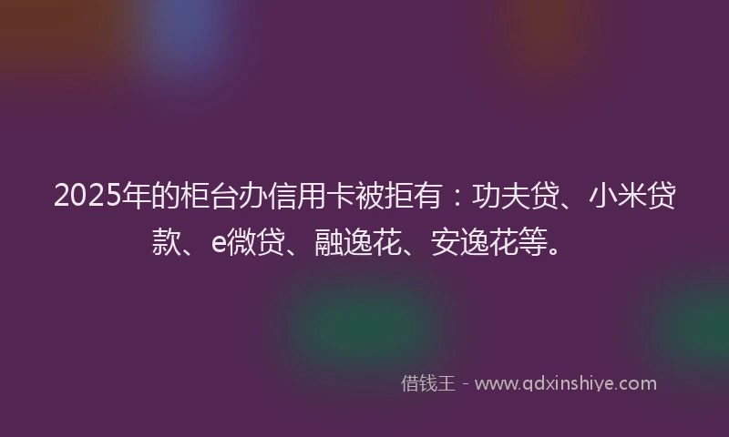 2025年的柜台办信用卡被拒有：功夫贷、小米贷款、e微贷、融逸花、安逸花等。