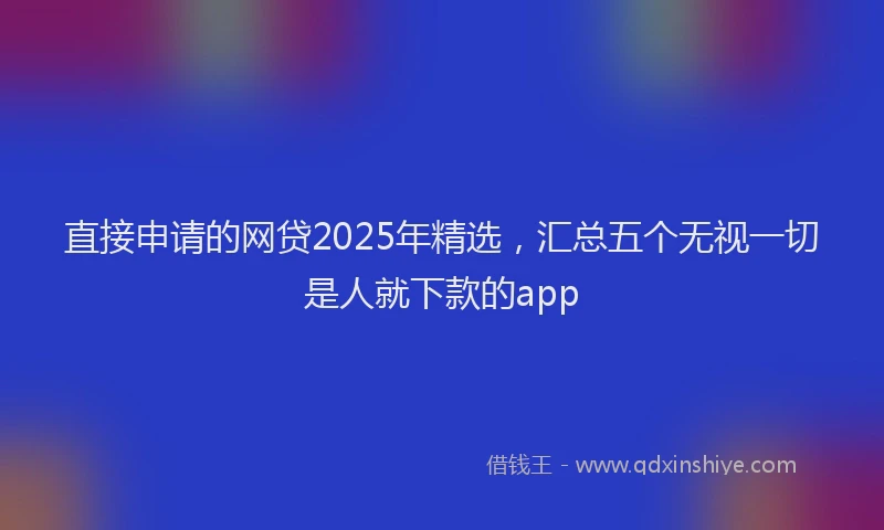 直接申请的网贷2025年精选，汇总五个无视一切是人就下款的app