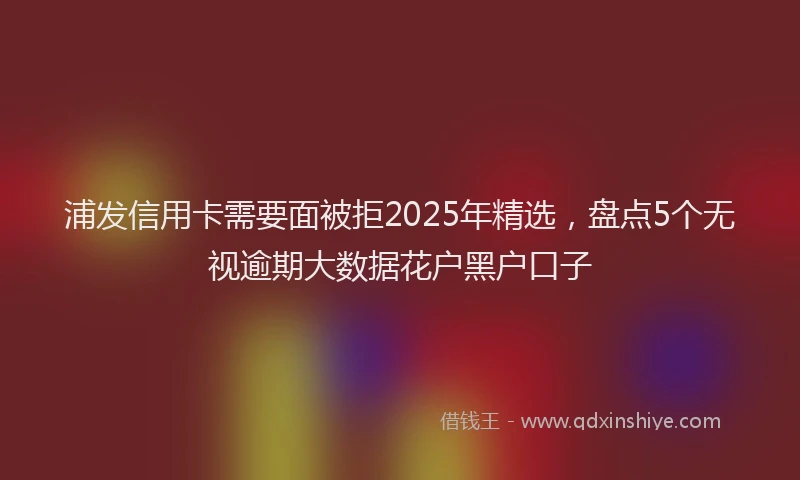 浦发信用卡需要面被拒2025年精选，盘点5个无视逾期大数据花户黑户口子