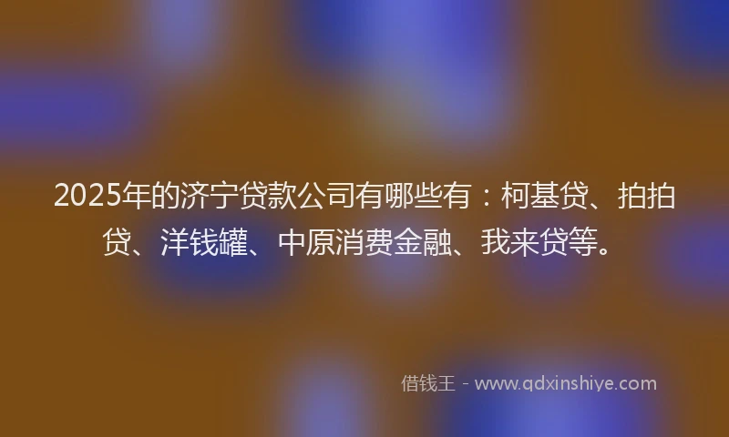 2025年的济宁贷款公司有哪些有：柯基贷、拍拍贷、洋钱罐、中原消费金融、我来贷等。
