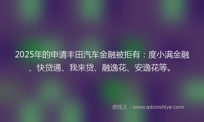 2025年的申请丰田汽车金融被拒有：度小满金融、快贷通、我来贷、融逸花、安逸花等。