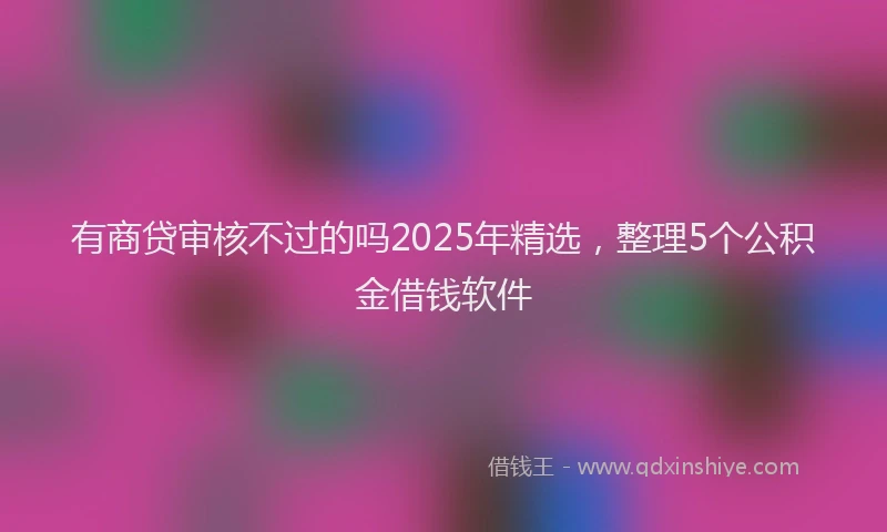有商贷审核不过的吗2025年精选，整理5个公积金借钱软件
