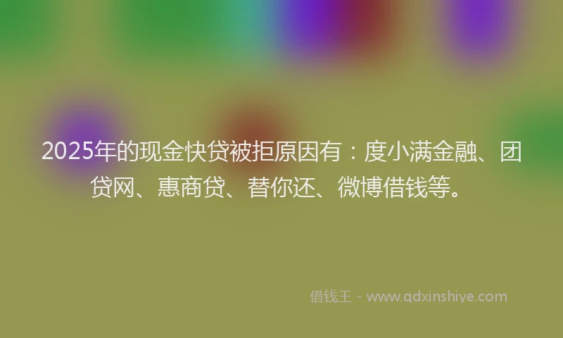 2025年的现金快贷被拒原因有：度小满金融、团贷网、惠商贷、替你还、微博借钱等。