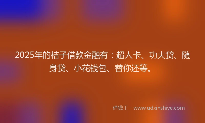 2025年的桔子借款金融有：超人卡、功夫贷、随身贷、小花钱包、替你还等。