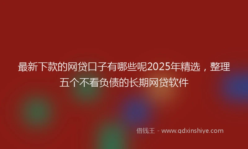最新下款的网贷口子有哪些呢2025年精选，整理五个不看负债的长期网贷软件