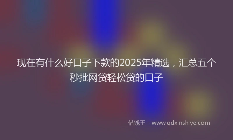 现在有什么好口子下款的2025年精选，汇总五个秒批网贷轻松贷的口子