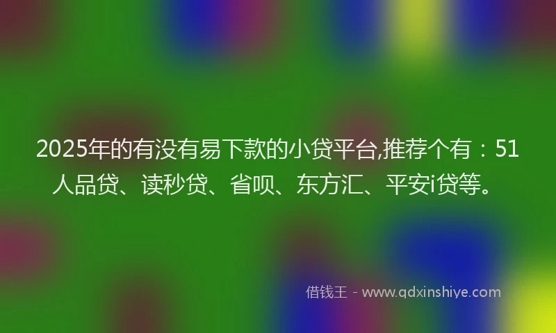 2025年的有没有易下款的小贷平台,推荐个有：51人品贷、读秒贷、省呗、东方汇、平安i贷等。