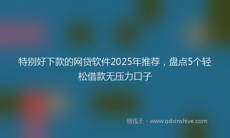 特别好下款的网贷软件2025年推荐，盘点5个轻松借款无压力口子