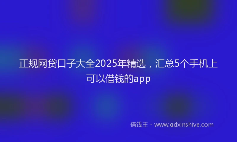 正规网贷口子大全2025年精选，汇总5个手机上可以借钱的app