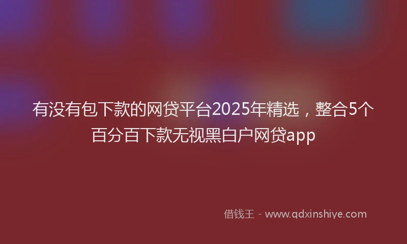 有没有包下款的网贷平台2025年精选，整合5个百分百下款无视黑白户网贷app
