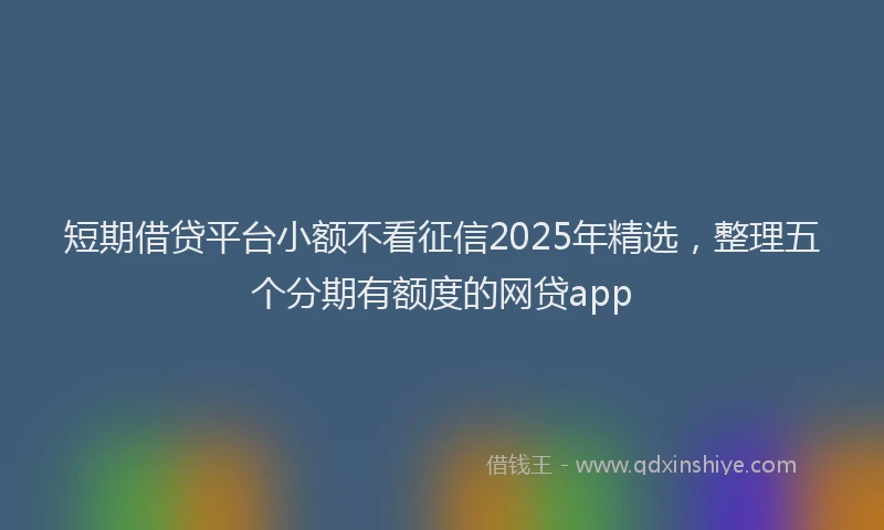 短期借贷平台小额不看征信2025年精选，整理五个分期有额度的网贷app
